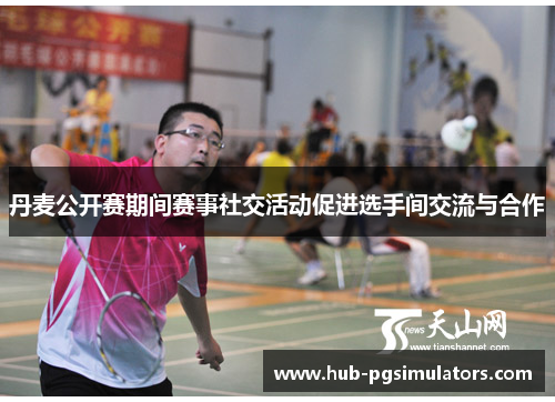 丹麦公开赛期间赛事社交活动促进选手间交流与合作