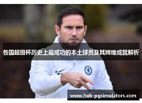 各国超级杯历史上最成功的本土球员及其辉煌成就解析