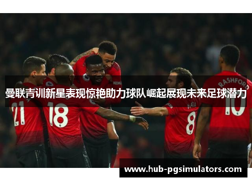 曼联青训新星表现惊艳助力球队崛起展现未来足球潜力
