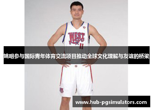 姚明参与国际青年体育交流项目推动全球文化理解与友谊的桥梁