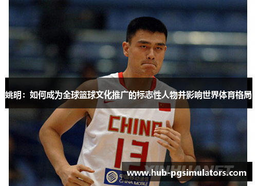 姚明：如何成为全球篮球文化推广的标志性人物并影响世界体育格局