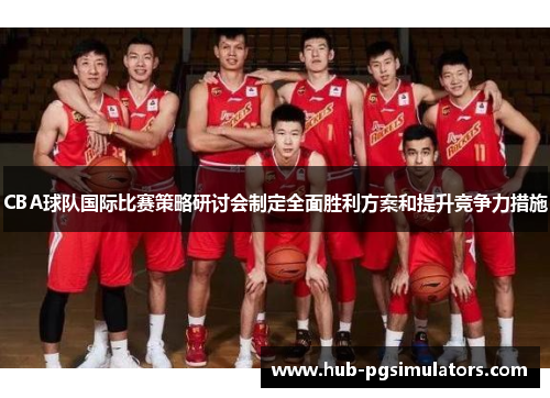 CBA球队国际比赛策略研讨会制定全面胜利方案和提升竞争力措施