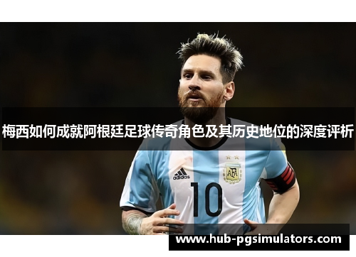 梅西如何成就阿根廷足球传奇角色及其历史地位的深度评析