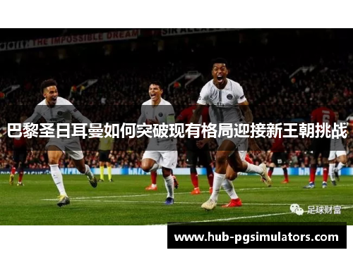 巴黎圣日耳曼如何突破现有格局迎接新王朝挑战