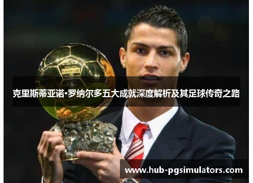 克里斯蒂亚诺·罗纳尔多五大成就深度解析及其足球传奇之路