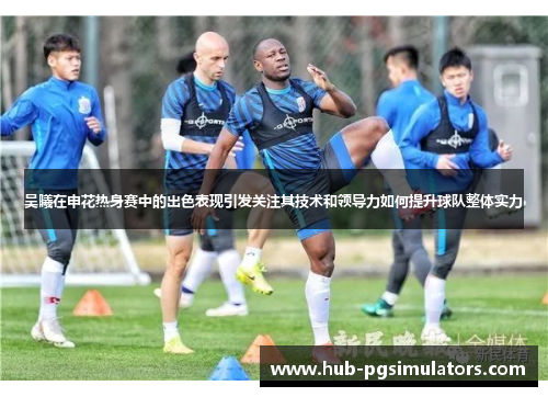 吴曦在申花热身赛中的出色表现引发关注其技术和领导力如何提升球队整体实力