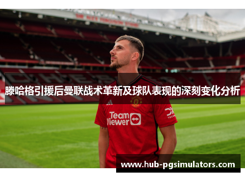 滕哈格引援后曼联战术革新及球队表现的深刻变化分析