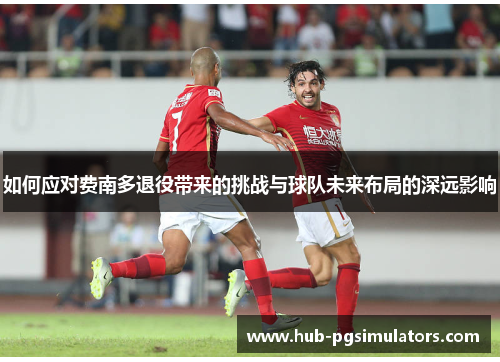 如何应对费南多退役带来的挑战与球队未来布局的深远影响