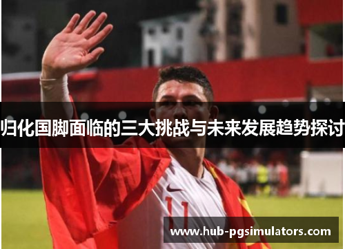 归化国脚面临的三大挑战与未来发展趋势探讨