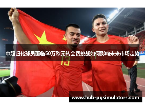 中超归化球员面临50万欧元转会费挑战如何影响未来市场走势