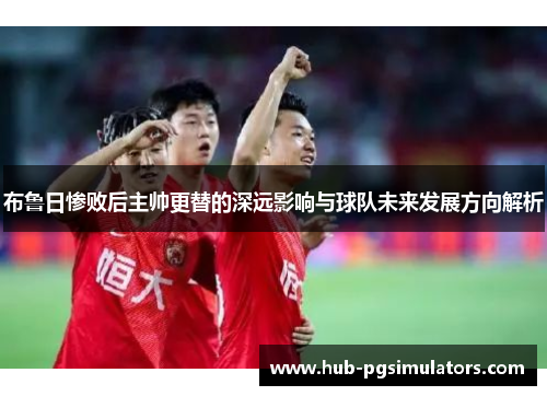 布鲁日惨败后主帅更替的深远影响与球队未来发展方向解析