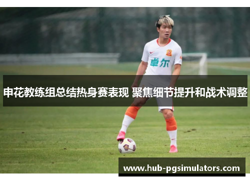 申花教练组总结热身赛表现 聚焦细节提升和战术调整
