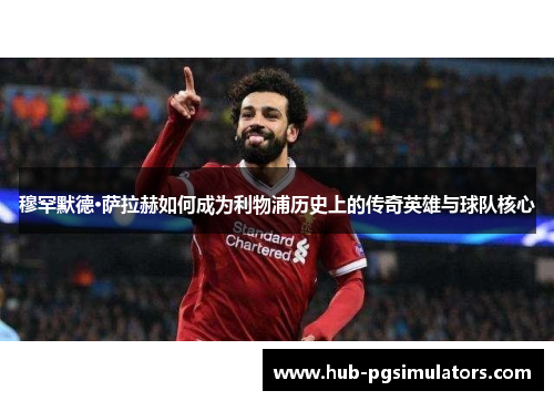 穆罕默德·萨拉赫如何成为利物浦历史上的传奇英雄与球队核心