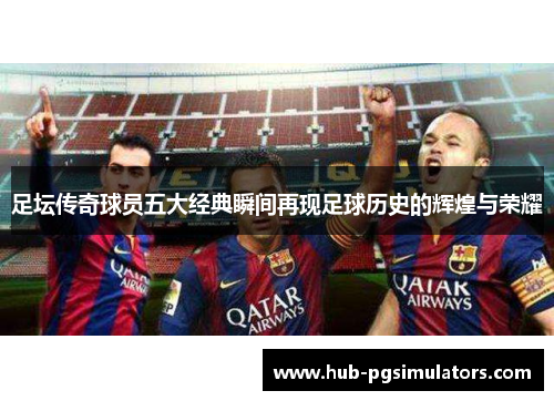 足坛传奇球员五大经典瞬间再现足球历史的辉煌与荣耀