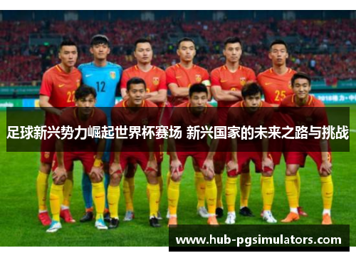 足球新兴势力崛起世界杯赛场 新兴国家的未来之路与挑战