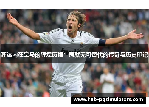 齐达内在皇马的辉煌历程：铸就无可替代的传奇与历史印记
