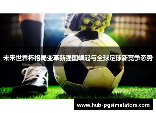 未来世界杯格局变革新强国崛起与全球足球新竞争态势 未来世界杯格局变革新强国崛起与全球足球新竞争态势