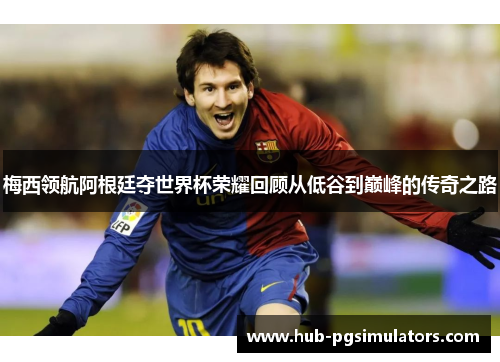 梅西领航阿根廷夺世界杯荣耀回顾从低谷到巅峰的传奇之路